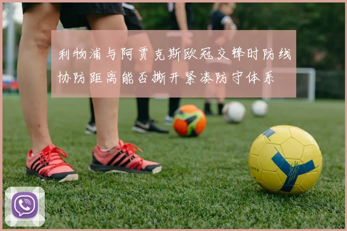利物浦与阿贾克斯欧冠交锋时防线协防距离能否撕开紧凑防守体系