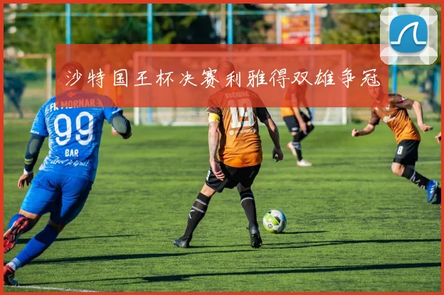 沙特国王杯决赛利雅得双雄争冠