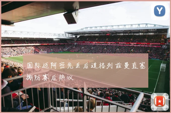 国际迈阿密先丢后追格列兹曼直塞撕防赛后热议