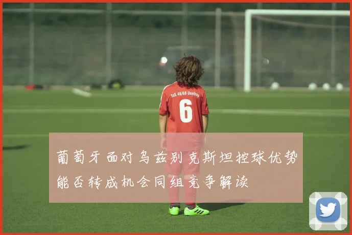 葡萄牙面对乌兹别克斯坦控球优势能否转成机会同组竞争解读