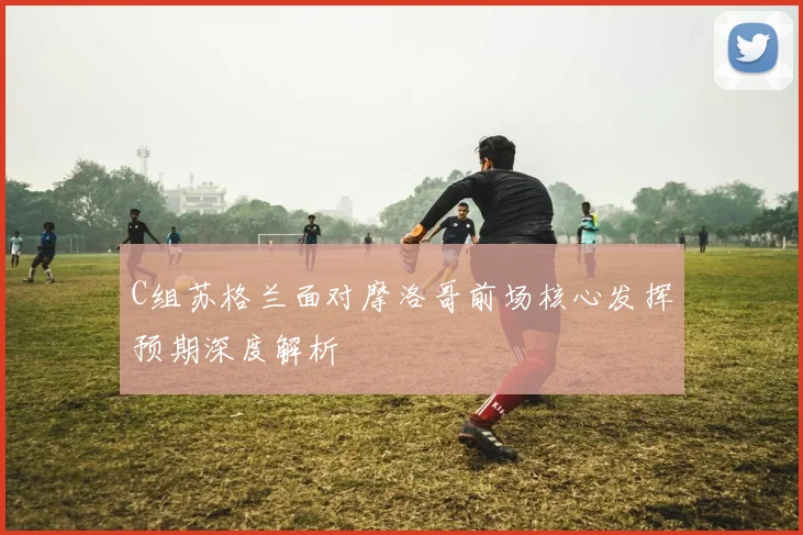 C组苏格兰面对摩洛哥前场核心发挥预期深度解析