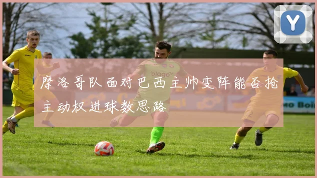 摩洛哥队面对巴西主帅变阵能否抢主动权进球数思路