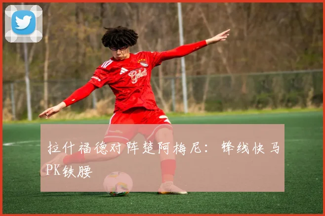 拉什福德对阵楚阿梅尼：锋线快马PK铁腰