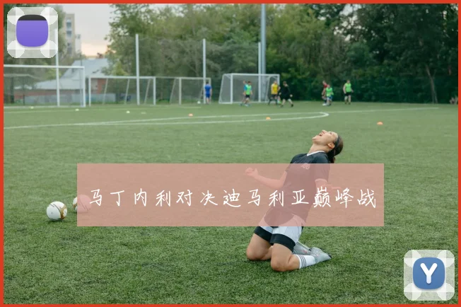马丁内利对决迪马利亚巅峰战