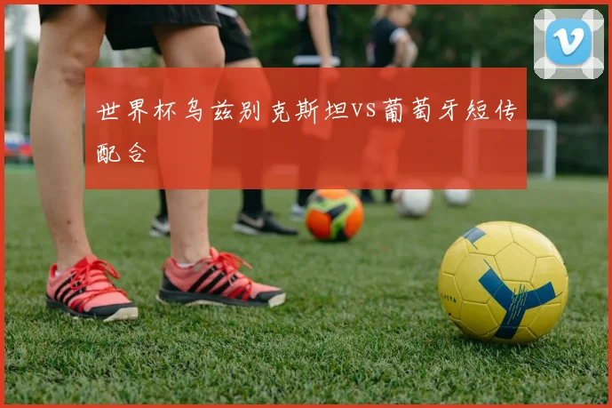 世界杯乌兹别克斯坦vs葡萄牙短传配合