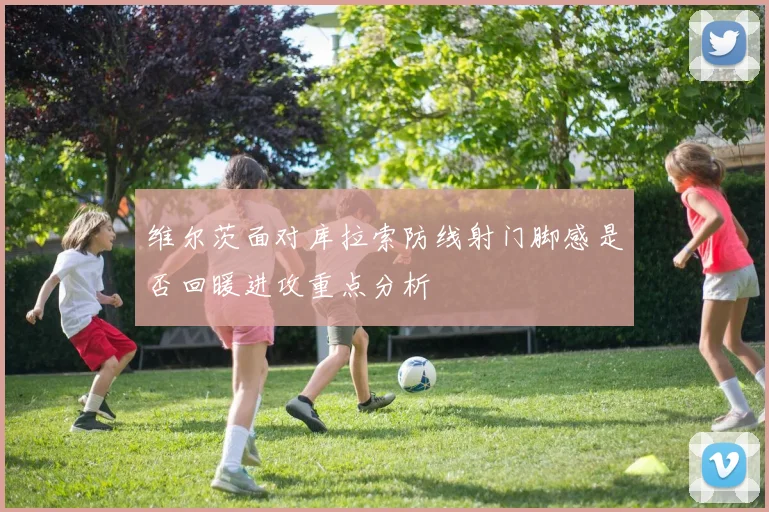 维尔茨面对库拉索防线射门脚感是否回暖进攻重点分析