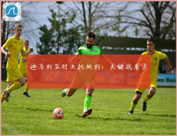 迪马利亚对决托纳利，关键战看点