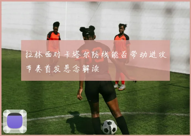 拉林面对卡塔尔防线能否带动进攻节奏首发悬念解读