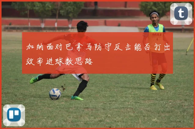 加纳面对巴拿马防守反击能否打出效率进球数思路