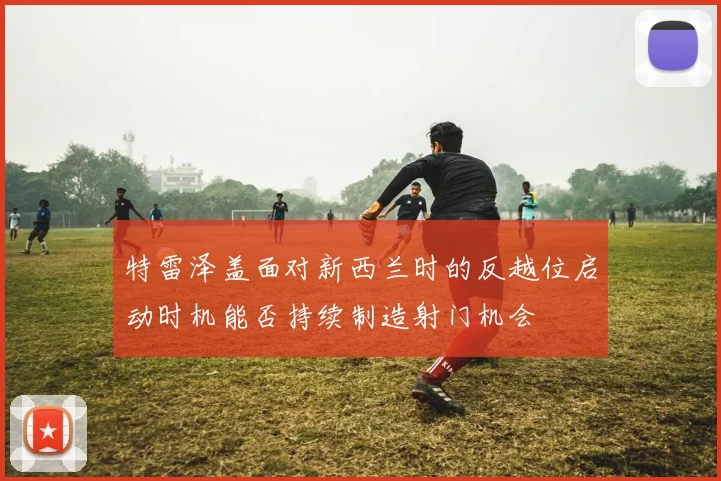 特雷泽盖面对新西兰时的反越位启动时机能否持续制造射门机会