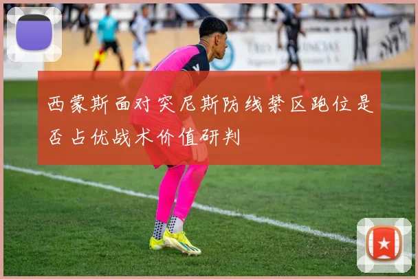 西蒙斯面对突尼斯防线禁区跑位是否占优战术价值研判