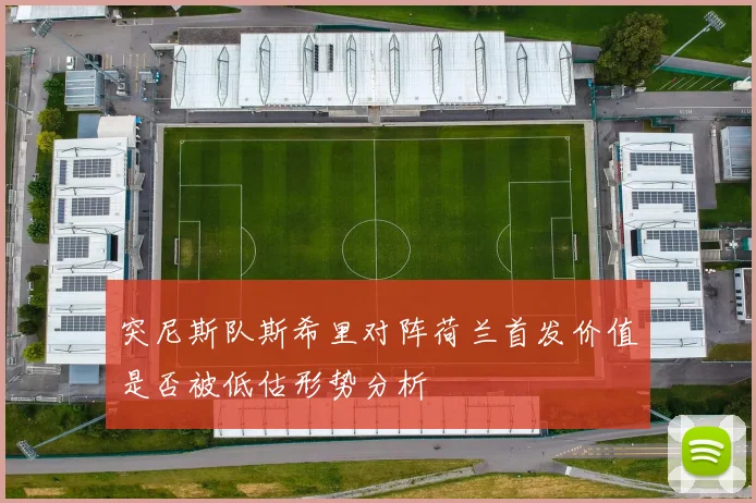 突尼斯队斯希里对阵荷兰首发价值是否被低估形势分析