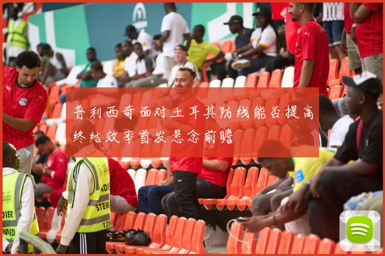 普利西奇面对土耳其防线能否提高终结效率首发悬念前瞻