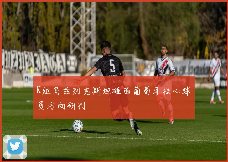 K组乌兹别克斯坦碰面葡萄牙核心球员方向研判