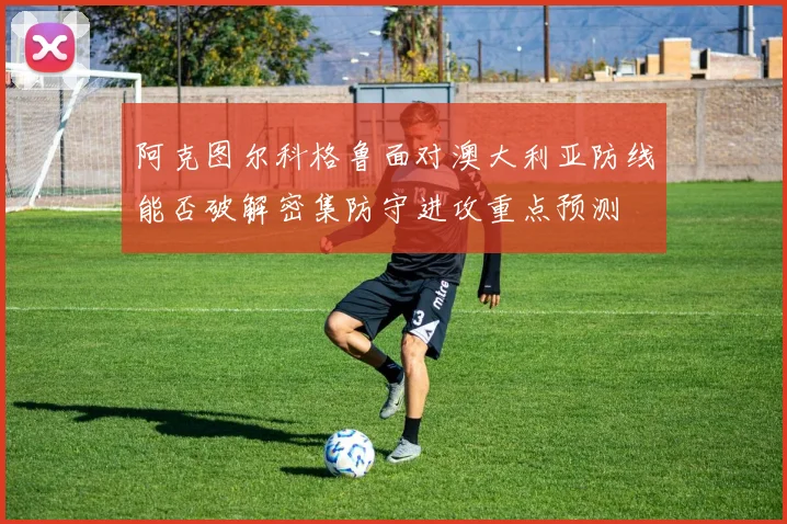 阿克图尔科格鲁面对澳大利亚防线能否破解密集防守进攻重点预测