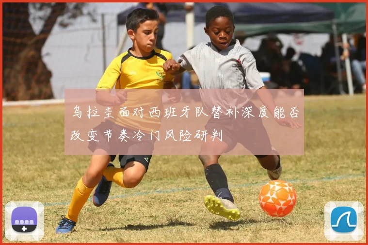 乌拉圭面对西班牙队替补深度能否改变节奏冷门风险研判