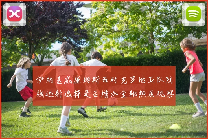 伊纳基威廉姆斯面对克罗地亚队防线远射选择是否增加金靴热度观察