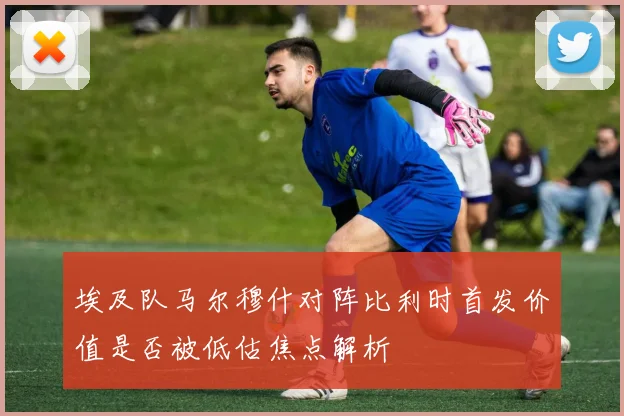 埃及队马尔穆什对阵比利时首发价值是否被低估焦点解析