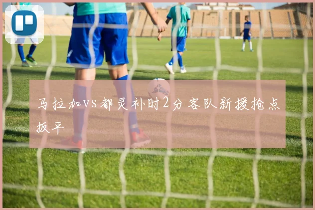 马拉加vs都灵补时2分客队新援抢点扳平