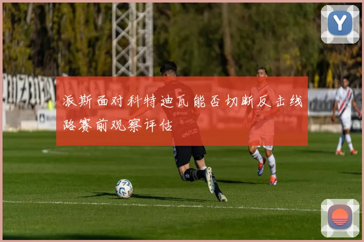 派斯面对科特迪瓦能否切断反击线路赛前观察评估