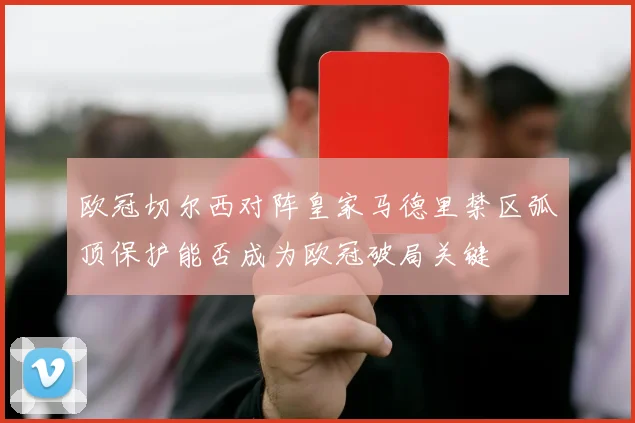 欧冠切尔西对阵皇家马德里禁区弧顶保护能否成为欧冠破局关键