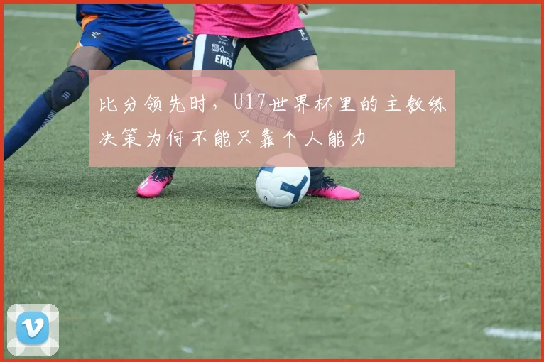 比分领先时，U17世界杯里的主教练决策为何不能只靠个人能力