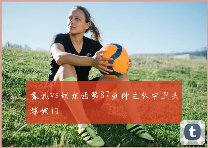 蒙扎vs切尔西第87分钟主队中卫头球破门