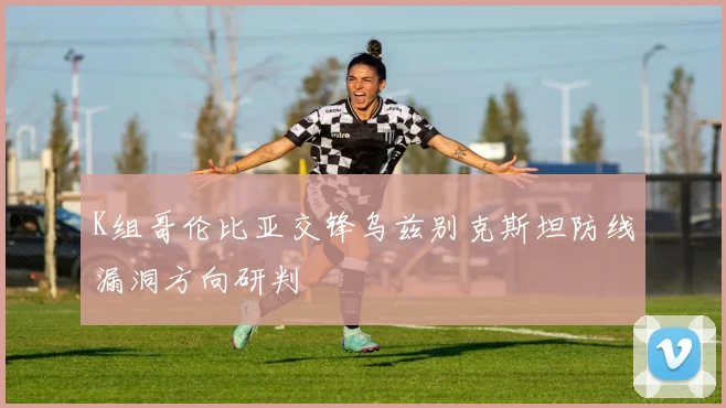 K组哥伦比亚交锋乌兹别克斯坦防线漏洞方向研判