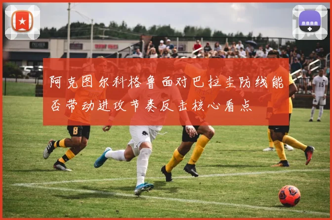 阿克图尔科格鲁面对巴拉圭防线能否带动进攻节奏反击核心看点