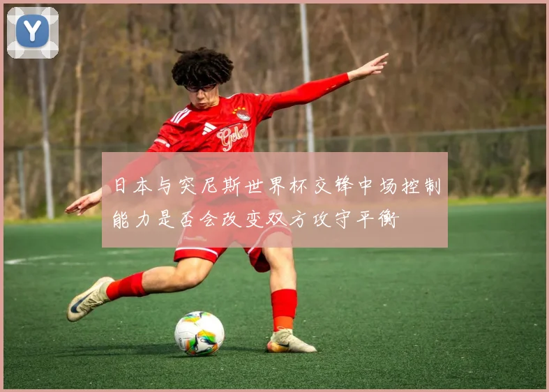 日本与突尼斯世界杯交锋中场控制能力是否会改变双方攻守平衡