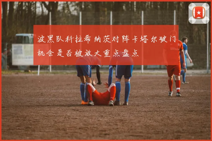 波黑队科拉希纳茨对阵卡塔尔破门机会是否被放大重点盘点