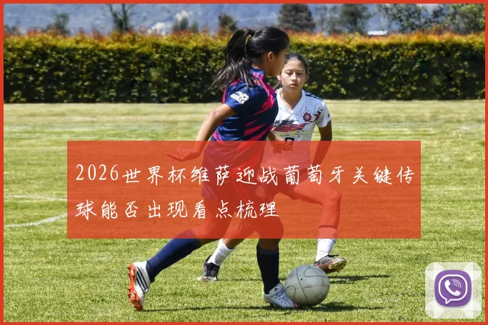 2026世界杯维萨迎战葡萄牙关键传球能否出现看点梳理