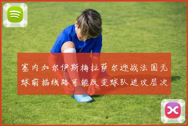 塞内加尔伊斯梅拉萨尔迎战法国无球前插线路可能改变球队进攻层次