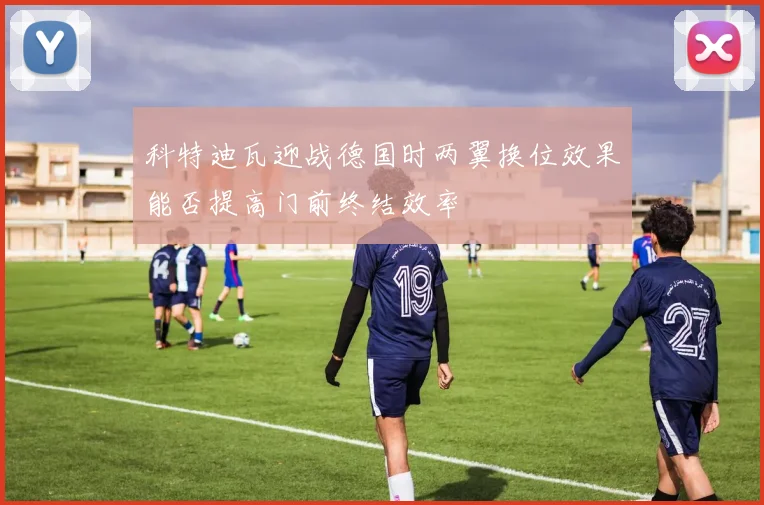 科特迪瓦迎战德国时两翼换位效果能否提高门前终结效率