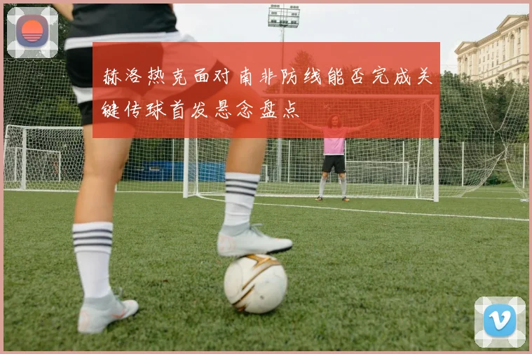 赫洛热克面对南非防线能否完成关键传球首发悬念盘点