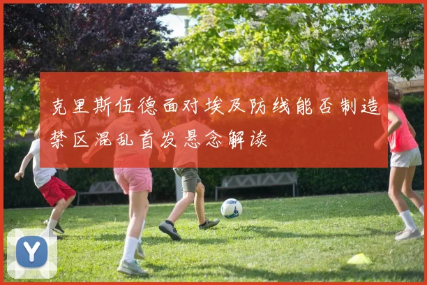 克里斯伍德面对埃及防线能否制造禁区混乱首发悬念解读