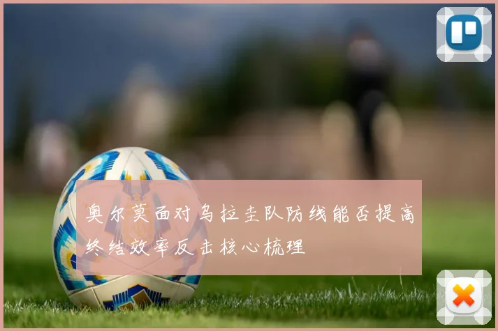 奥尔莫面对乌拉圭队防线能否提高终结效率反击核心梳理