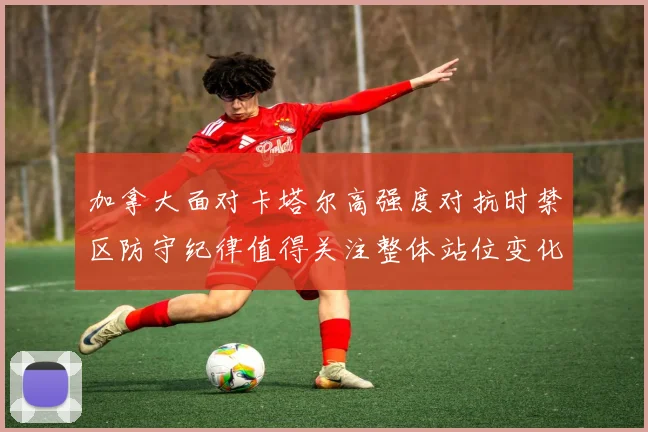 加拿大面对卡塔尔高强度对抗时禁区防守纪律值得关注整体站位变化
