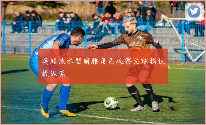 英超技术型前腰角色观察无球找位提纵深