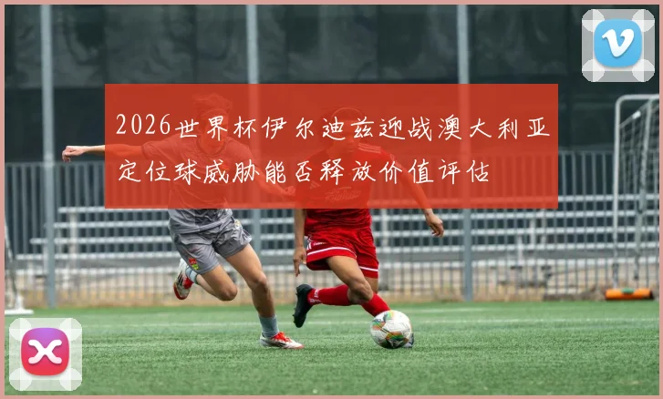 2026世界杯伊尔迪兹迎战澳大利亚定位球威胁能否释放价值评估