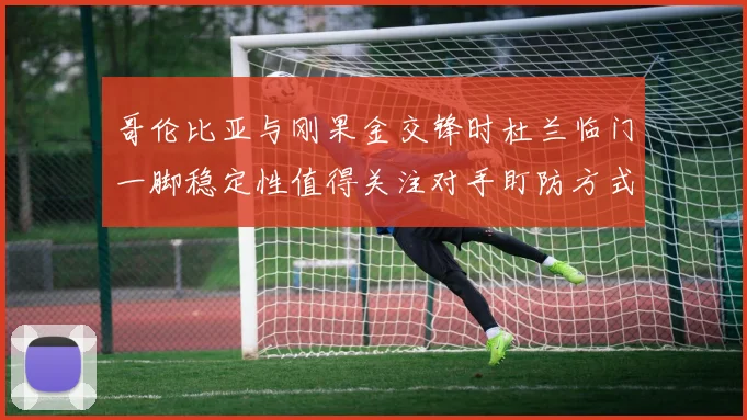 哥伦比亚与刚果金交锋时杜兰临门一脚稳定性值得关注对手盯防方式