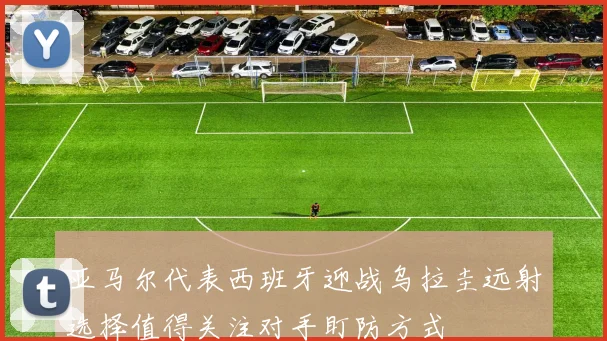 亚马尔代表西班牙迎战乌拉圭远射选择值得关注对手盯防方式