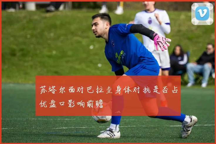 苏塔尔面对巴拉圭身体对抗是否占优盘口影响前瞻